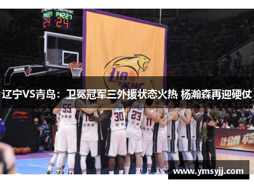 辽宁VS青岛:卫冕冠军三外援状态火热 杨瀚森再迎硬仗 辽宁VS青岛:卫冕冠军三外援状态火热 杨瀚森再迎硬仗