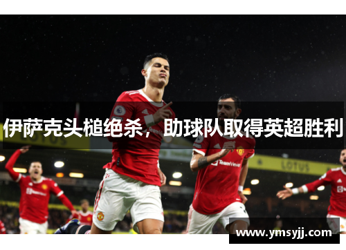 伊萨克头槌绝杀,助球队取得英超胜利 伊萨克头槌绝杀,助球队取得英超胜利